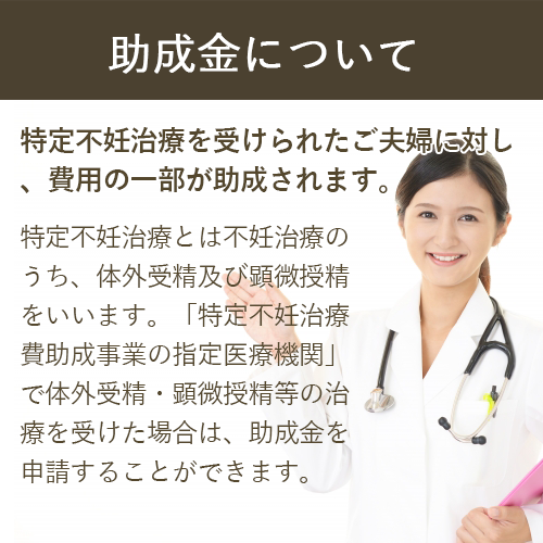 助成金について 特定不妊治療を受けられたご夫婦に対し、費用の一部が助成されます。 特定不妊治療とは不妊治療のうち、体外受精及び顕微授精をいいます。「特定不妊治療費助成事業の指定医療機関」で体外受精・顕微授精等の治療を受けた場合は、助成金を申請することができます。