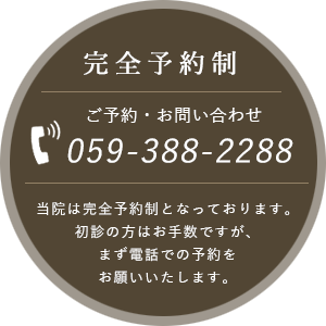 完全予約制 ご予約・お問い合わせ 059-388-2288 当院は完全予約制となっております。初診の方はお手数ですが、まず電話での予約をお願いいたします。