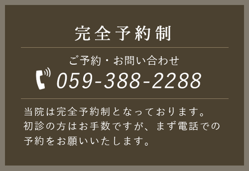 完全予約制 ご予約・お問い合わせ 059-388-2288 当院は完全予約制となっております。初診の方はお手数ですが、まず電話での予約をお願いいたします。